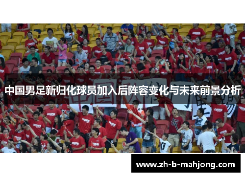中国男足新归化球员加入后阵容变化与未来前景分析