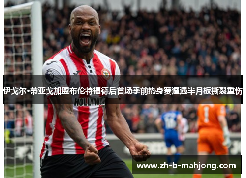 伊戈尔·蒂亚戈加盟布伦特福德后首场季前热身赛遭遇半月板撕裂重伤