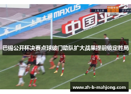巴锡公开杯决赛点球破门助队扩大战果提前锁定胜局
