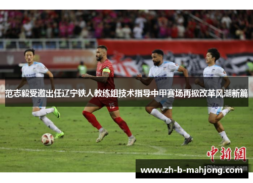 范志毅受邀出任辽宁铁人教练组技术指导中甲赛场再掀改革风潮新篇 范志毅受邀出任辽宁铁人教练组技术指导中甲赛场再掀改革风潮新篇