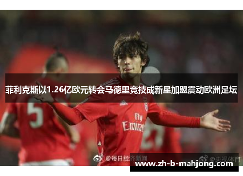 菲利克斯以1.26亿欧元转会马德里竞技成新星加盟震动欧洲足坛