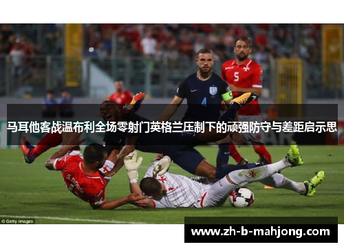 马耳他客战温布利全场零射门英格兰压制下的顽强防守与差距启示思 马耳他客战温布利全场零射门英格兰压制下的顽强防守与差距启示思